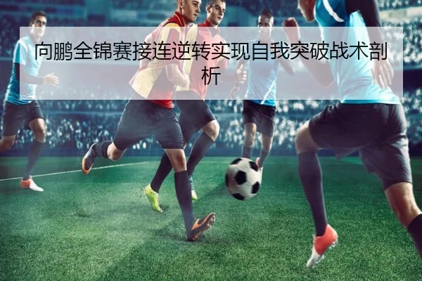 向鹏全锦赛接连逆转实现自我突破战术剖析